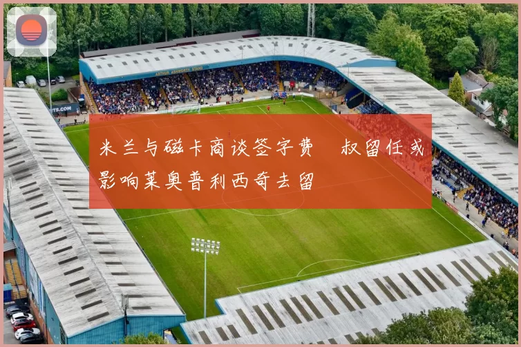 米兰与磁卡商谈签字费囧叔留任或影响莱奥普利西奇去留