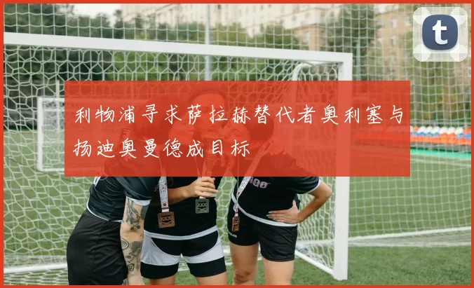 利物浦寻求萨拉赫替代者奥利塞与扬迪奥曼德成目标