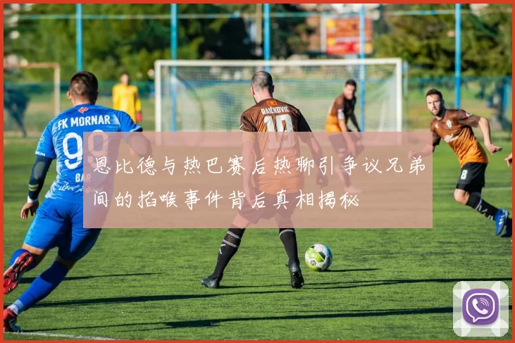 恩比德与热巴赛后热聊引争议兄弟间的掐喉事件背后真相揭秘