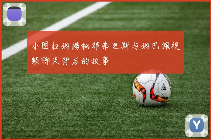 小图拉姆揭秘邓弗里斯与姆巴佩视频聊天背后的故事