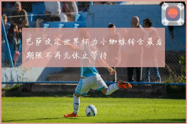 巴萨设定世界杯为小蜘蛛转会最后期限不再无休止等待