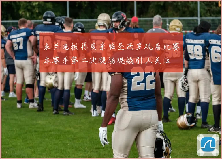 米兰老板再度亲临圣西罗观看比赛本赛季第二次现场观战引人关注