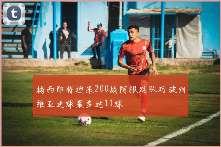 梅西即将迎来200战阿根廷队对玻利维亚进球最多达11球