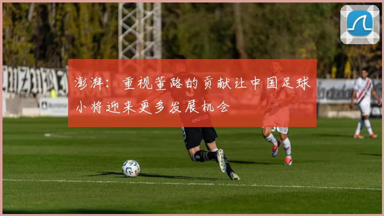 澎湃：重视董路的贡献让中国足球小将迎来更多发展机会