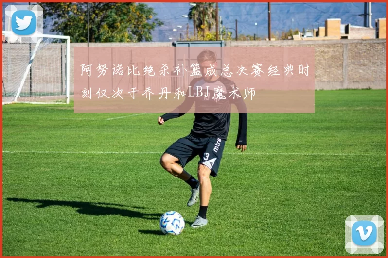 阿努诺比绝杀补篮成总决赛经典时刻仅次于乔丹和LBJ魔术师