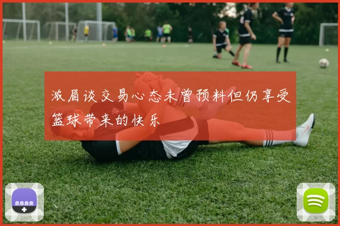 浓眉谈交易心态未曾预料但仍享受篮球带来的快乐
