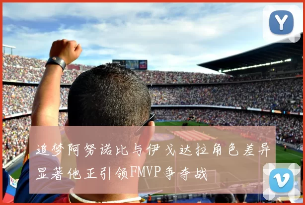 追梦阿努诺比与伊戈达拉角色差异显著他正引领FMVP争夺战