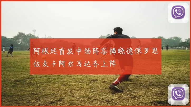 阿根廷首发中场阵容揭晓德保罗恩佐麦卡阿尔马达齐上阵
