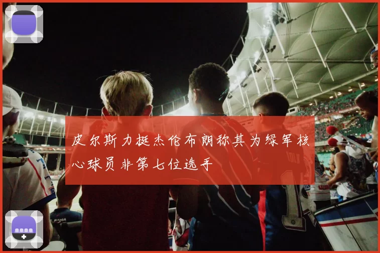 皮尔斯力挺杰伦布朗称其为绿军核心球员非第七位选手