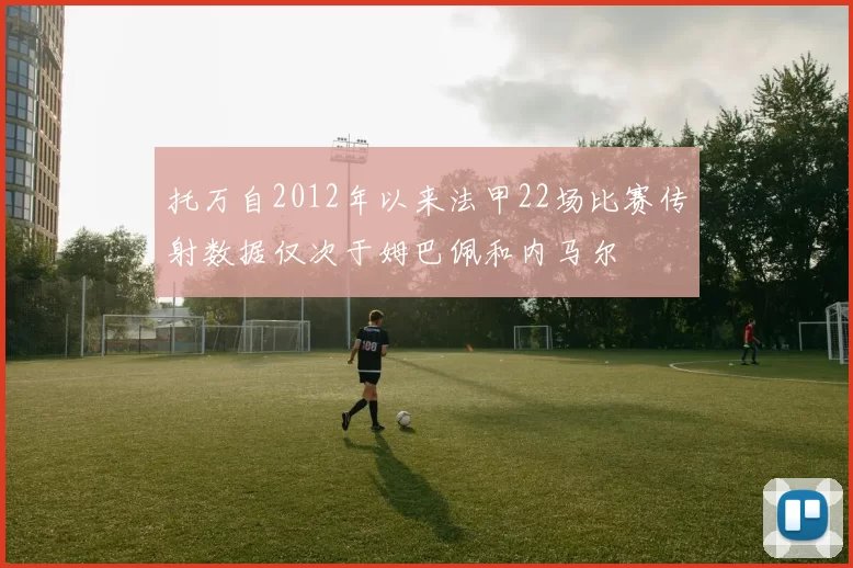 托万自2012年以来法甲22场比赛传射数据仅次于姆巴佩和内马尔