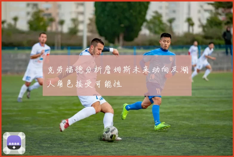 克劳福德分析詹姆斯未来动向及湖人角色接受可能性