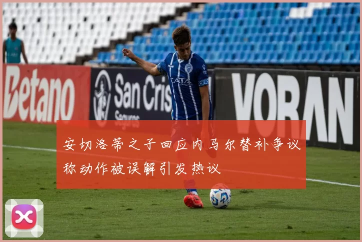 安切洛蒂之子回应内马尔替补争议称动作被误解引发热议