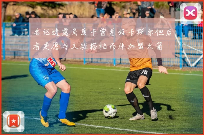 名记透露乌度卡曾看好卡斯尔但后者更愿与文班搭档而非加盟火箭