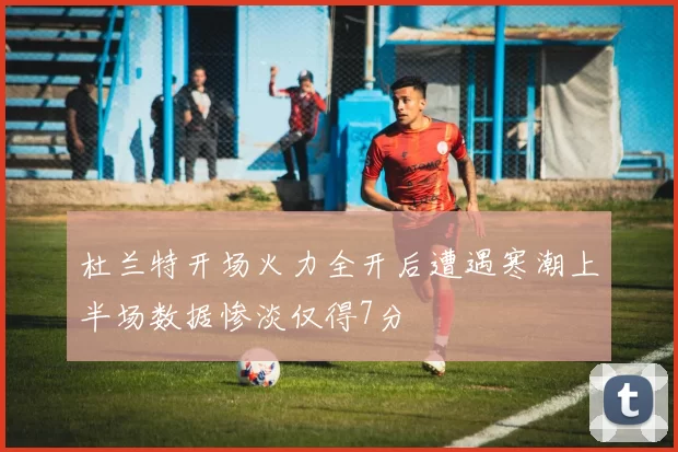 杜兰特开场火力全开后遭遇寒潮上半场数据惨淡仅得7分