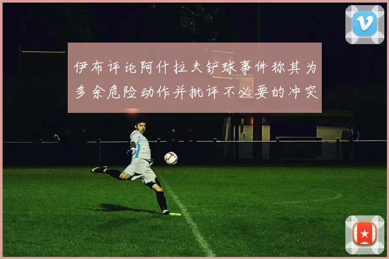 伊布评论阿什拉夫铲球事件称其为多余危险动作并批评不必要的冲突