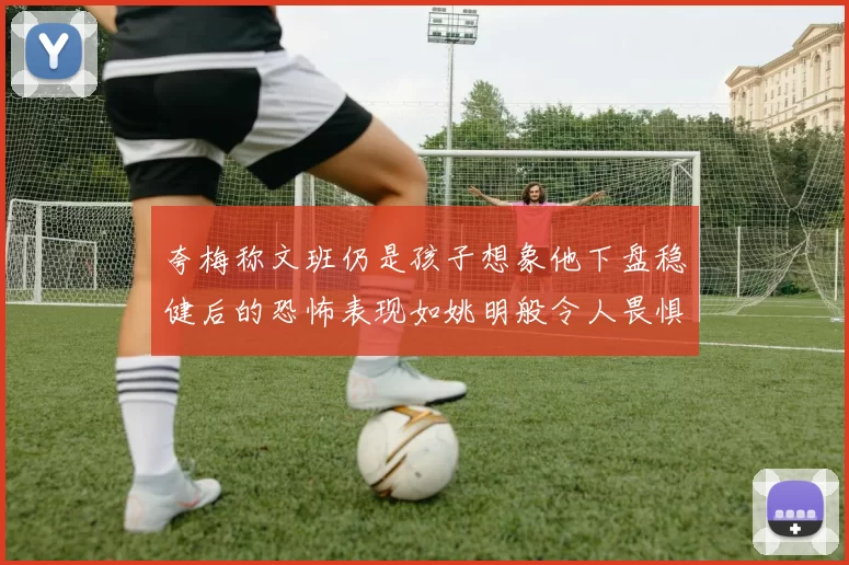 夸梅称文班仍是孩子想象他下盘稳健后的恐怖表现如姚明般令人畏惧
