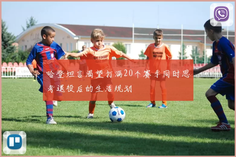 哈登坦言渴望打满20个赛季同时思考退役后的生活规划