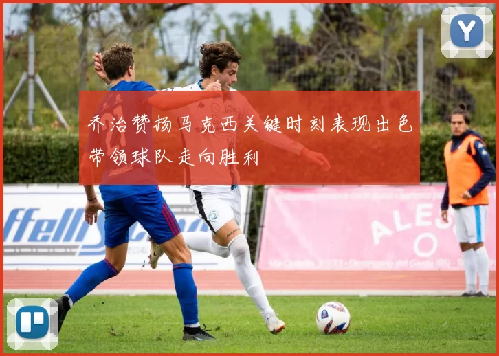 乔治赞扬马克西关键时刻表现出色带领球队走向胜利
