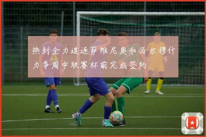 热刺全力追逐萨维尼奥和马尔穆什力争周中联赛杯前完成签约